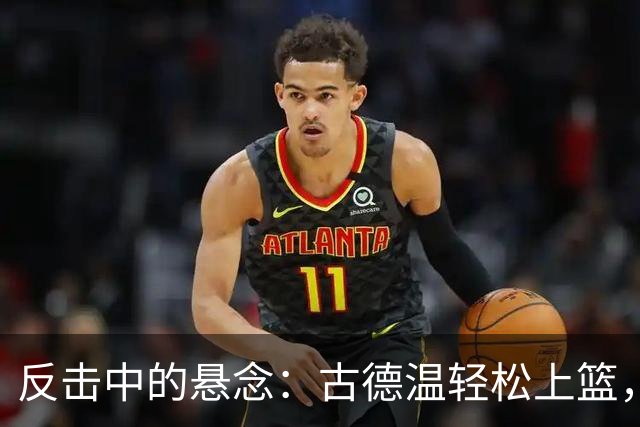 反击中的悬念：古德温轻松上篮，奥萨尔不甘示弱献大帽