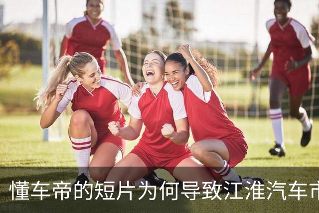 懂车帝的短片为何导致江淮汽车市值蒸发？